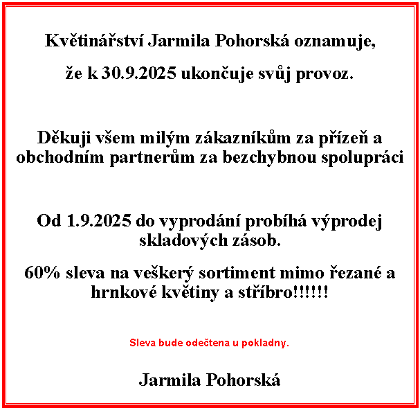 Textov pole: Kvtinstv Jarmila Pohorsk oznamuje,e k 30.9.2025 ukonuje svj provoz.Dkuji vem milm zkaznkm za pze a obchodnm partnerm za bezchybnou spoluprciOd 1.9.2025 do vyprodn probh vprodej skladovch zsob.60% sleva na veker sortiment mimo ezan a hrnkov kvtiny a stbro!!!!!!Sleva bude odetena u pokladny.Jarmila Pohorsk